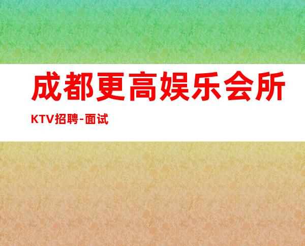 成都更高娱乐会所KTV招聘-面试当天上班