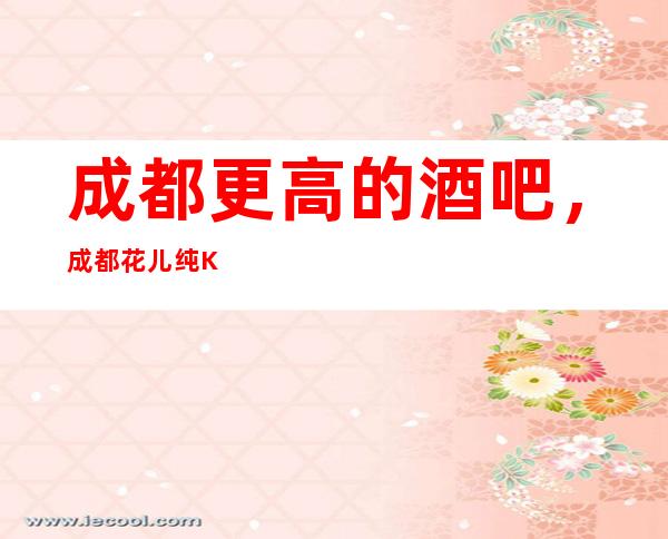 成都更高的酒吧,成都花儿纯K酒吧怎么样?