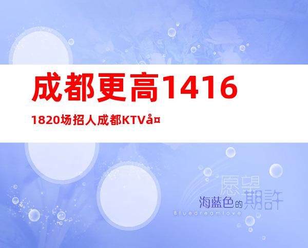 成都更高14/16/18/20场招人 成都KTV夜总会公司直招真实靠