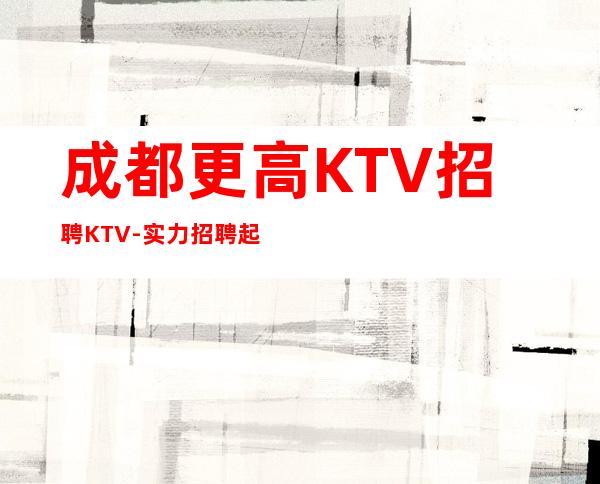 成都更高KTV招聘KTV-实力招聘起跟我攀高而上