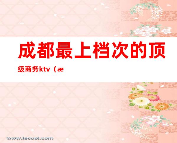 成都最上档次的顶级商务ktv(成都高端商务会所排名)