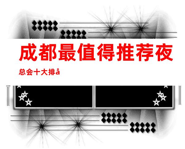 成都最值得推荐夜总会十大排名，这几家夜总会尽显高贵！