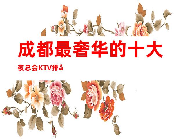 成都最奢华的十大夜总会KTV排名,最时尚有爱心KTV