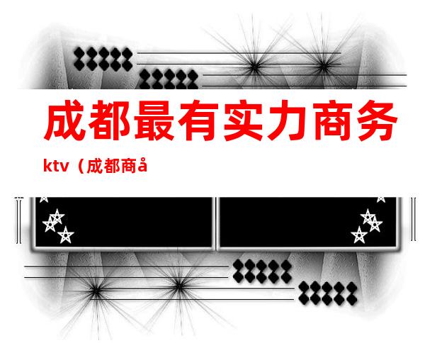 成都最有实力商务ktv（成都商务公司哪家好?）