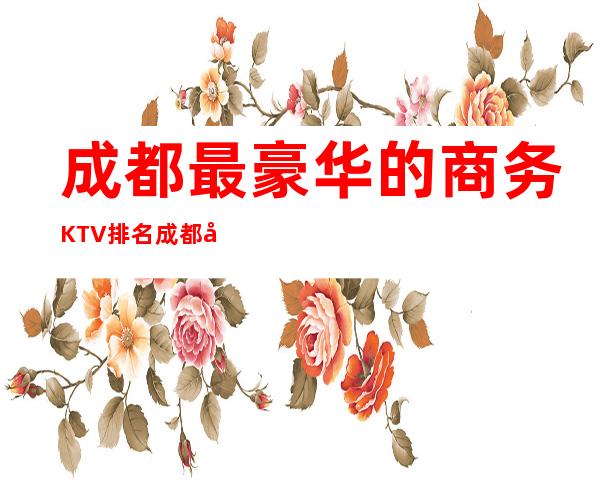 成都最豪华的商务KTV排名.成都十大夜总会排行攻略