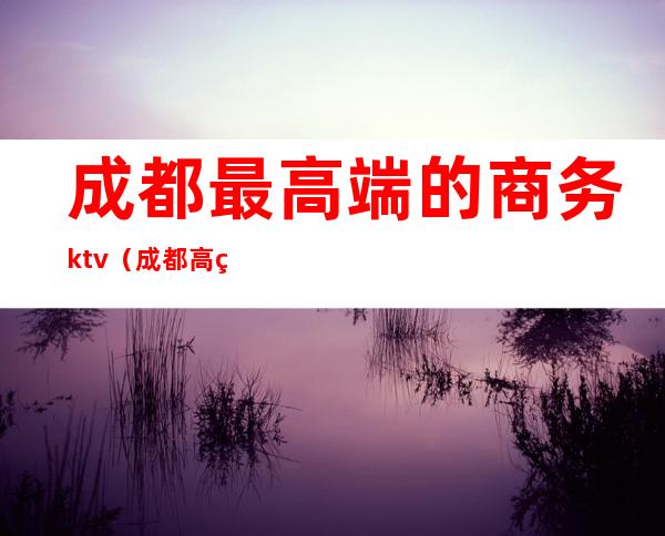 成都最高端的商务ktv(成都 高端)