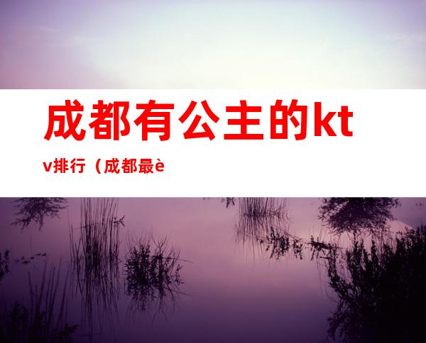 成都有公主的ktv排行(成都最豪华的ktv是什么)