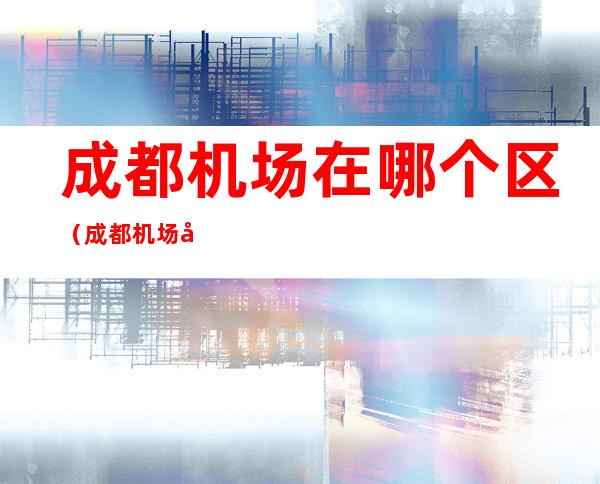 成都机场在哪个区(成都机场在哪个区的)