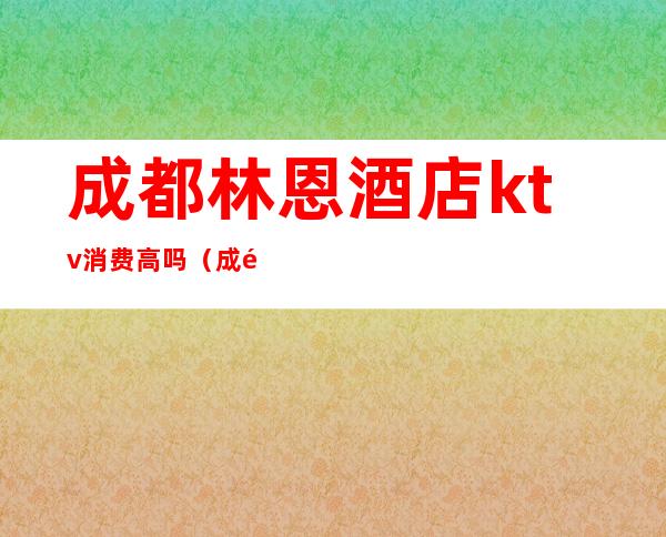 成都林恩酒店ktv消费高吗(成都林恩酒店ktv消费高吗多少钱)