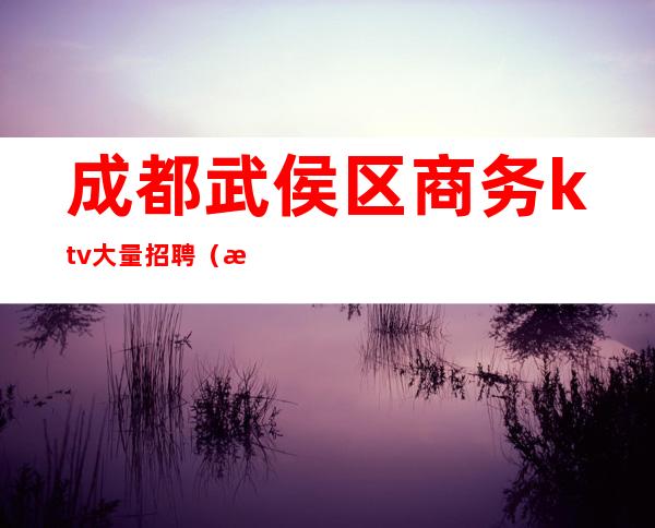 成都武侯区商务ktv大量招聘（成都夜总会KTV招聘武侯区）