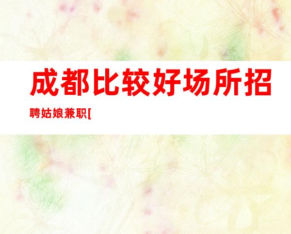 成都比较好场所招聘姑娘兼职[高薪无任何费用]天天满房