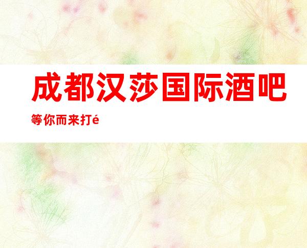 成都汉莎国际酒吧等你而来打造成都好耍豪华的五星酒吧