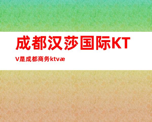 成都汉莎国际KTV是成都商务ktv排名前三的高档夜总会
