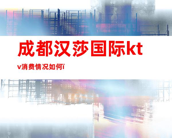 成都汉莎国际ktv消费情况如何?成都汉莎夜总会包厢预订!