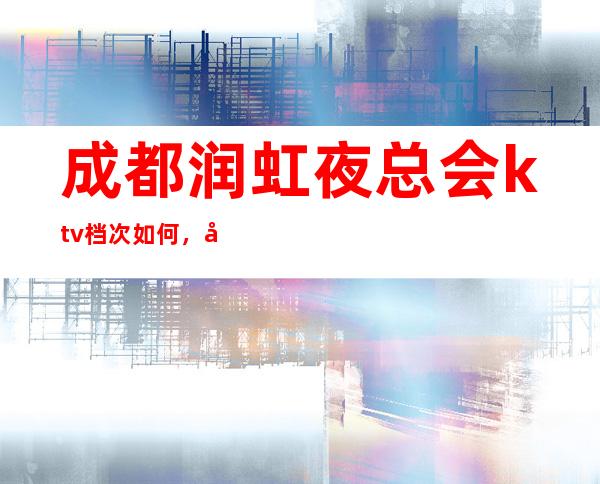 成都润虹夜总会ktv档次如何，包厢预订及消费价格介绍