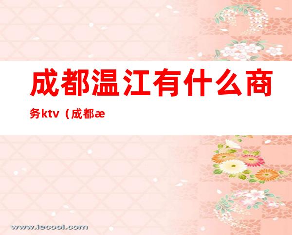 成都温江有什么商务ktv(成都温江有哪些)