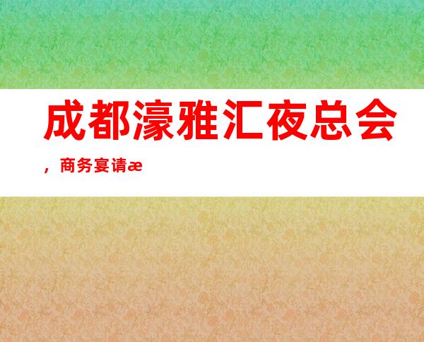 成都濠雅汇夜总会，商务宴请招待客户的好地方