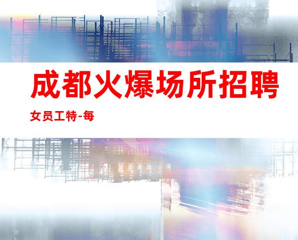 成都火爆场所招聘女员工特-每天都爆满