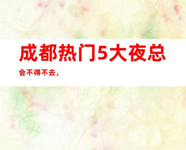 成都热门5大夜总会不得不去，哪家好玩