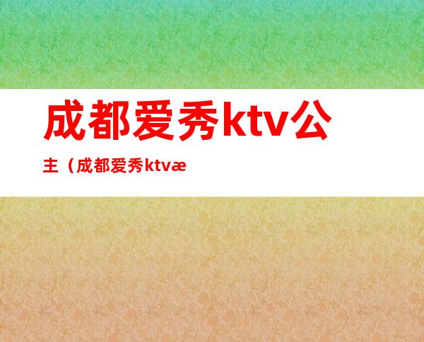 成都爱秀ktv公主(成都爱秀ktv是不是男模场)
