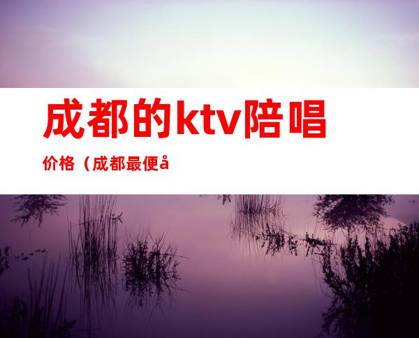 成都的ktv陪唱价格（成都最便宜ktv陪酒）