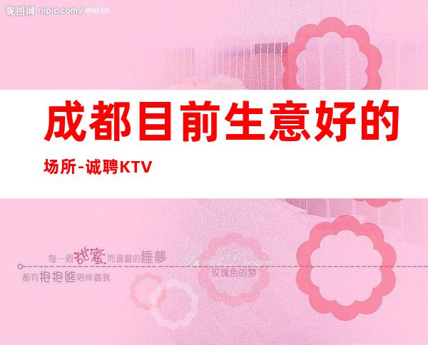 成都目前生意好的场所-诚聘KTV酒水可兼职