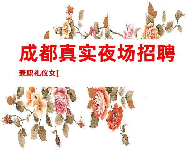 成都.真实夜场招聘兼职礼仪女[无任务简单上班日结]