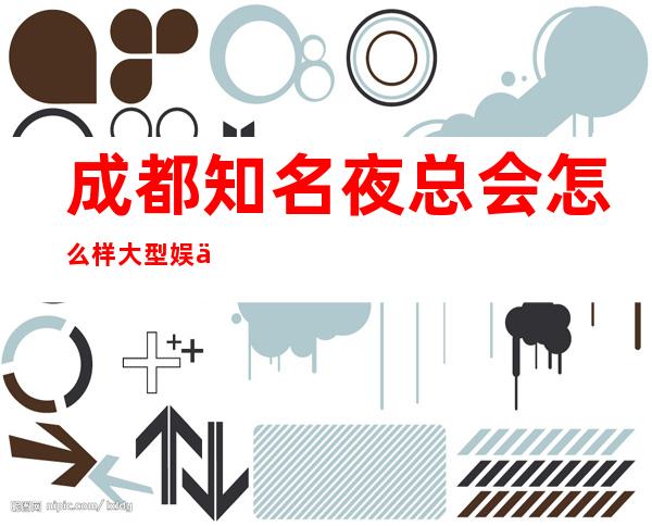 成都知名夜总会怎么样大型娱乐会所,ktv特推!