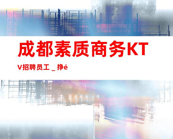 成都素质商务KTV招聘员工_挣靠智商