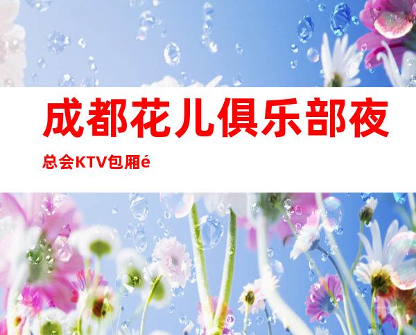 成都花儿俱乐部夜总会KTV包厢预订-价格行情-服务超好