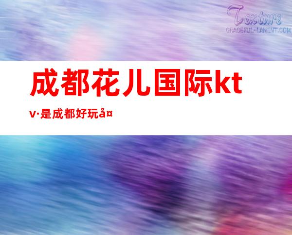 成都花儿国际ktv·是成都好玩夜总会中最优秀的一家夜店