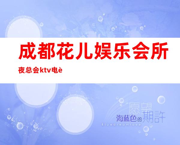 成都花儿娱乐会所夜总会ktv电话! – 成都高新西区商务KTV