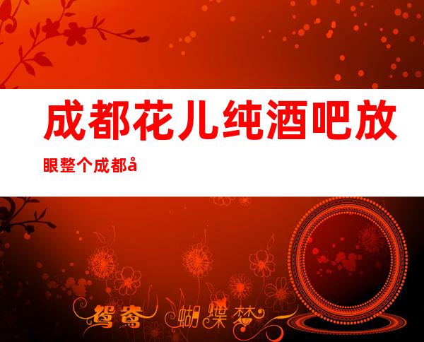 成都花儿纯酒吧放眼整个成都十大酒吧没有比这里好耍