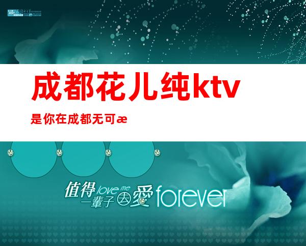 成都花儿纯ktv是你在成都无可替代的高档次夜总会预订