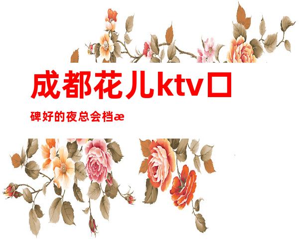成都花儿ktv口碑好的夜总会档次高详情大全揭秘
