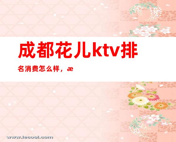 成都花儿ktv排名消费怎么样，成都有名气的夜总会