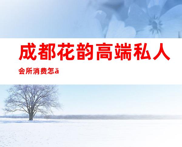 成都花韵高端私人会所消费怎么样-花韵会所是正规的吗
