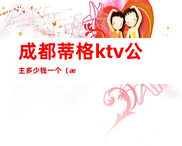 成都蒂格ktv公主多少钱一个(成都蒂格ktv公主多少钱一个月)