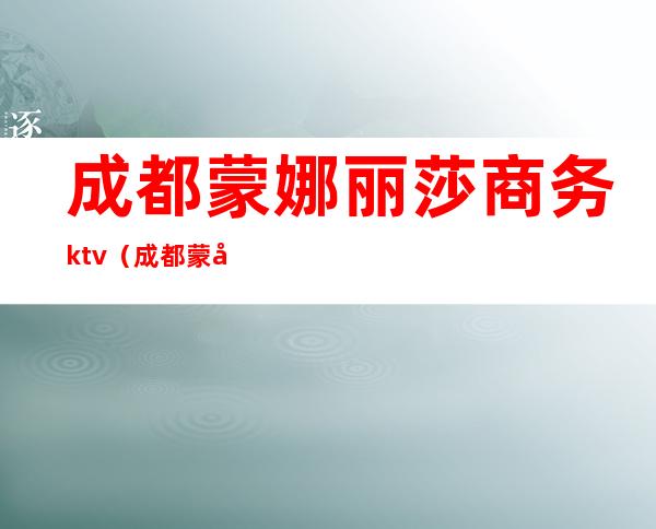成都蒙娜丽莎商务ktv(成都蒙娜丽莎会所)