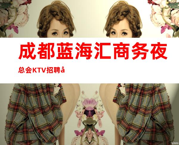 成都蓝海汇商务夜总会KTV招聘兼职服务生有宿舍