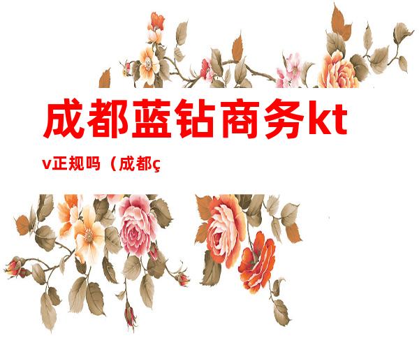 成都蓝钻商务ktv正规吗(成都皇钻ktv正规吗)