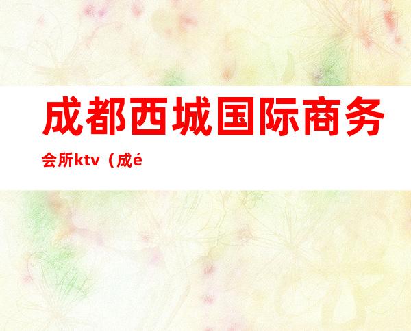 成都西城国际商务会所ktv（成都市中心会所）