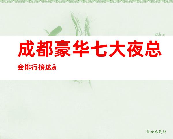 成都豪华七大夜总会排行榜这几家知名更高成都夜总会ktv会所全在榜单