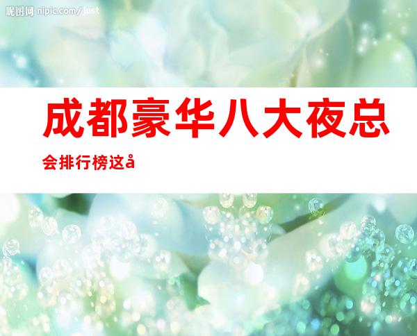 成都豪华八大夜总会排行榜这几家商务ktv会所夜总会不分伯仲。