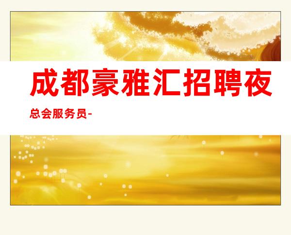 成都豪雅汇招聘夜总会服务员-655名-真实靠谱-兼职必看