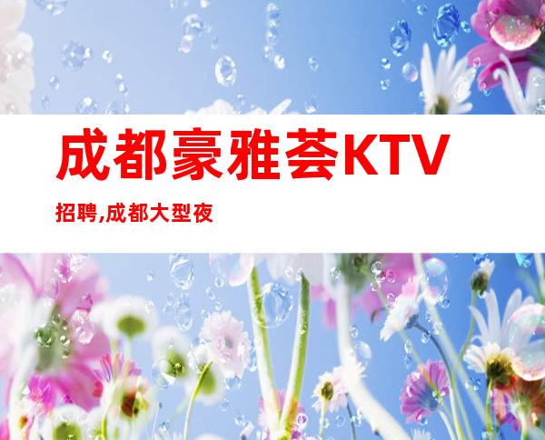 成都豪雅荟KTV招聘,成都大型夜总会KTV店内直聘-提供住宿