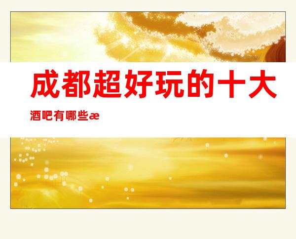 成都超好玩的十大酒吧有哪些成都特别受欢迎的酒吧