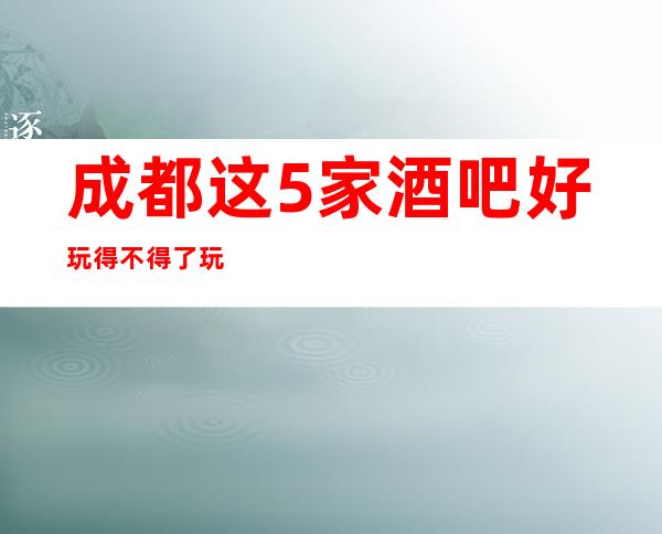 成都这5家酒吧好玩得不得了.玩得特别嗨的酒吧