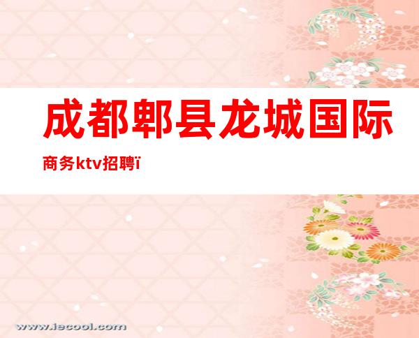 成都郫县龙城国际商务ktv招聘(成都高端商务场ktv应聘)