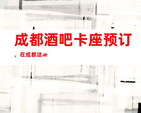 成都酒吧卡座预订,在成都这有趣的城市享受有趣酒吧生活